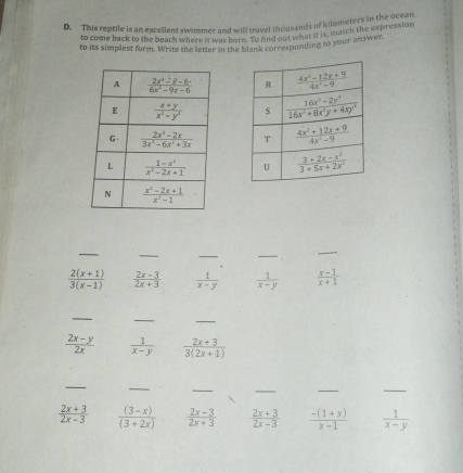 This reptile is an excellent swimmer and will travel thousands of kilometers in the Usion
to come back to the beach where it was borm. To find out what it is, match the expression
to its simplest form. Write the letter in the blank corresponding to your answer.
 
 
 
 
_
_
_
_
_
 (2(x+1))/3(x-1)   (2x-3)/2x+3   1/x-y   1/x-y   (x-1)/x+1 
_
_
_
 (2x-y)/2x   1/x-y   (2x+3)/3(2x+1) 
_
_
_
_
_
_
 (2x+3)/2x-3   ((3-x))/(3+2x)   (2x-3)/2x+3   (2x+3)/2x-3   (-(1+x))/x-1   1/x-y 