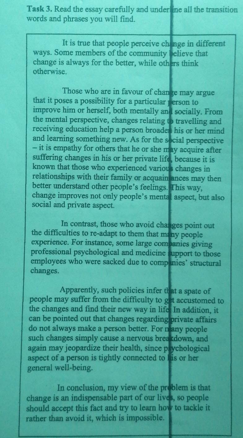 Task 3. Read the essay carefully and underline all the transition 
words and phrases you will find. 
It is true that people perceive change in different 
ways. Some members of the community believe that 
change is always for the better, while others think 
otherwise. 
Those who are in favour of change may argue 
that it poses a possibility for a particular person to 
improve him or herself, both mentally and socially. From 
the mental perspective, changes relating to travelling and 
receiving education help a person broaden his or her mind 
and learning something new. As for the social perspective 
— it is empathy for others that he or she may acquire after 
suffering changes in his or her private life, because it is 
known that those who experienced various changes in 
relationships with their family or acquain ances may then 
better understand other people’s feelings. This way, 
change improves not only people’s mental aspect, but also 
social and private aspect. 
In contrast, those who avoid changes point out 
the difficulties to re-adapt to them that many people 
experience. For instance, some large combanies giving 
professional psychological and medicine support to those 
employees who were sacked due to companies’ structural 
changes. 
Apparently, such policies infer that a spate of 
people may suffer from the difficulty to get accustomed to 
the changes and find their new way in life. In addition, it 
can be pointed out that changes regarding private affairs 
do not always make a person better. For many people 
such changes simply cause a nervous breakdown, and 
again may jeopardize their health, since prychological 
aspect of a person is tightly connected to his or her 
general well-being. 
In conclusion, my view of the problem is that 
change is an indispensable part of our lives, so people 
should accept this fact and try to learn how to tackle it 
rather than avoid it, which is impossible.