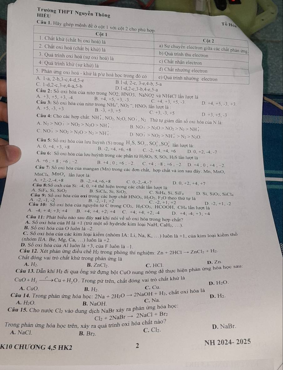 Trường THPT Nguyễn Thông
hiểu
Câu 1.
e,4-a,5-b D. 1-d,2-c,3-b,4-e,5-a
Cầu 2: Số oxi hóa của nitơ trong NO2, HNO3, NaNO2 và NH4Cl lần lượt là
A. +3, +5, +3, -4. B. +4, +5, +3, -3. C. +4, +3, +5, -3. D. +4, +5, -3, +3.
Câu 3: Số oxi hóa của nitơ trong NH_4^(+,NO_2^-,HNO_3) lần lượt là :
A. +5.-3.+3 B. -3.+ 3, +5 C. +3, -3, +5 D. +3, +5, -3
Câu 4: Cho các hợp chất: NH_4^(+,NO_2),N_2O,NO_3^(-,N_2) Thứ tự giảm dần số oxi hóa của N là:
A. N_2>NO_3>NO_2>N_2O>NH. B. NO_3^(->N_2)O>NO_2>N_2>NH_4^(+.
C. NO_3^->NO_2)>N_2O>N_2>NH D. NO_3^(->NO_2)>NH_4^(+>N_2)>N_2O.
Câu 5: Số oxi hóa của lưu huỳnh (S) trong H_2S,SO_2,SO_3^((2-),SO_4^(2-) lần lượt là:
A. 0,+4,+3,+8 B. -2,+4,+6,+8 C.-2,+4,+4,+6 D. 0,+2,-4,-7
Câu 6: Số oxi hóa của lưu huỳnh trong các phân tử H_2)SO_3,S,SO_3,H_2SI lần lượt là
A. +6;+8;+6;-2 B. +4:0;+6;-2 C. +4;-8;+6;-2. D. +4;0;+4;-2.
Cầu 7: Số oxỉ hóa của mangan (Mn) trong các đơn chất, hợp chất và ion sau đây: Mn, MnO,
Mn Cl_4.MnO lần lượt là:
A. +2,-2,-4,+8 B. -2, +4+6+8 C. 0,-2,-4,-7 D. 0, +2, +4 +7
Cả u8:Sooxh của Si: -4, ( ,+4 thể hiện trong các chất lần lượt là:
A. SiF_4,Si,SiO_2 B. SiCl_4,Si,SiO_2, C. SiH_4,Si,SiF_4 L Si,SiO_2,SiCl_4
Câu 9:S ố oxi hóa của oxi trong các hợp chất HNO_3,H_2O_2,F_2O theo thứ tự là
a -2,-1,-2
C.-2,+1,+2
B. -2,-1,+2 D. -2, +1, -2
Câu 10: Số oxi hóa của nguy overline entirC trong CO_2,H_2CO_3,HCOOF 1、 CH_41 ần lượt là
A. -4;+4;+3;+4 B. +4;+4;+2;+4 C. +4;+4;+2;-4 D. +4;-4;+3;+4
Câu 11: Phát biểu nào sau đây sai khi nói về số oxi hóa trong hợp chất?
A. Số oxi hóa của H 1a+1 (trừ một số hydride kim loại NaH, CaH₂, …).
B. Số oxi hóa của O luôn là −2.
C. Số oxi hóa của các kim loại kiểm (nhóm IA:Li,Na K, . ) luôn la+1 , của kim loại kiểm thổ
(nhóm IIA: Be, Mg, Ca,...) luôn 1a+2.
D. Số oxi hóa của Al luôn 1a+3 , của F luôn là −1.
Câu 12. Xét phản ứng điều chế H₂ trong phòng thí nghiệm: Zn+2HClto ZnCl_2+H_2.
Chất đóng vai trò chất khử trong phản ứng là
A. H2. B. ZnCl_2. C. HCl. D. Zn
Câu 13. Dẫn khí H2 đi qua ống sứ đựng bột CuO nung nóng đề thực hiện phản ứng hóa học sau:
CuO+H_2to Cu+H_2O. Trong pứ trên, chất đóng vai trò chất khử là
D. H_2O.
A. CuO. B. H_2. C. Cu.
Câu 14. Trong phản ứng hóa học: 2Na+2H_2Oto 2NaOH+H_2 , chất oxi hóa là
A. H_2O. B. NaOH.
C. Na. D. H_2.
Câu 15. Cho nước Cl_2 vào dung dịch NaBr xảy ra phản ứng hóa học:
Trong phản ứng hóa học trên, xảy ra quá trình oxi hóa chất nào? Cl_2+2NaBrto 2NaCl+Br_2
A. NaCl. B. Br_2.
C. Cl_2. D. NaBr.
K10 CHƯONG 4,5 HK2 NH 2024- 2025
2