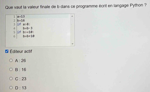 Que vaut la valeur finale de b dans ce programme écrit en langage Python ?
1 a=13
2 b=16
3 T a>8
4 b=b-3
5 y b>=1θ : 
6 b=b+1θ
Éditeur actif
A:26
B:16
C:23
D:13