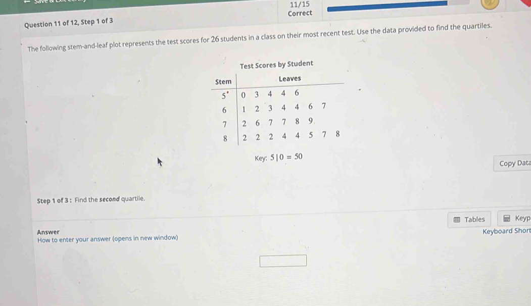 11/15 
Question 11 of 12, Step 1 of 3 Correct 
The following stem-and-leaf plot represents the test scores for 26 students in a class on their most recent test. Use the data provided to find the quartiles. 
Test Scores by Student
key:5|0=50
Copy Data 
Step 1 of 3 : Find the second quartile. 
Tables Keyp 
Answer 
How to enter your answer (opens in new window) Keyboard Short