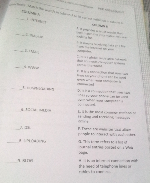 UUlE 5: digitAl SySTEM NETWORK PRE ASSESSMENT
COLUMN A
pirections: Match the word/s in column A to its correct definition in column B
1. INTERNET
COLUMN B
_
A. It provides a list of results that
best match the information you are
2. DIAL-UP
looking for.
B. It means receiving data or a file
from the internet on your
_3. EMAIL
computer.
C. It is a global wide area network
that connects computer systems
across the world.
_4. WWW
D. It is a connection that uses two
lines so your phone can be used
even when your computer is
connected
_5. DOWNLOADING D. It is a connection that uses two
lines so your phone can be used
even when your computer is
connected.
_6. SOCIAL MEDIA E. It is the most common method of
sending and receiving messages
online.
_7. DSL F. These are websites that allow
people to interact with each other.
_8. UPLOADING G. This term refers to a list of
journal entries posted on a Web
page.
_
9. BLOG H. It is an internet connection with
the need of telephone lines or
cables to connect.