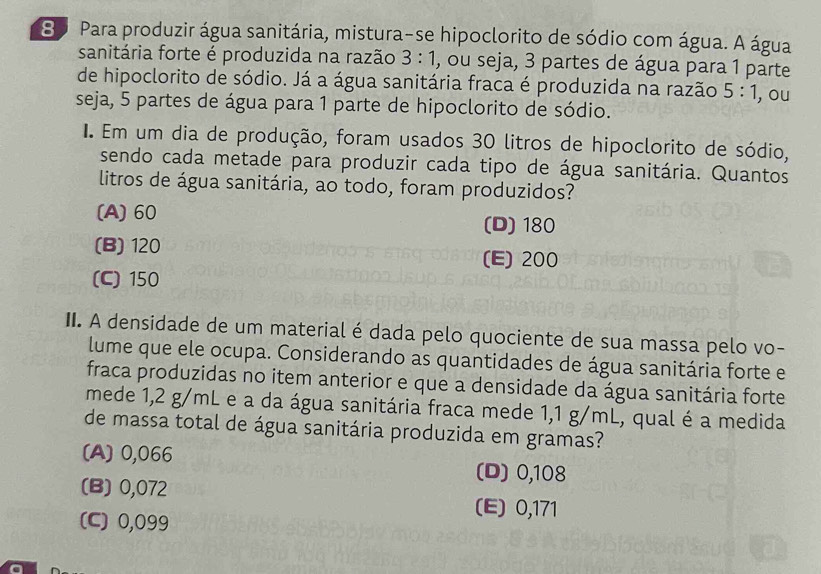 8o Para produzir água sanitária, mistura-se hipoclorito de sódio com água. A água
sanitária forte é produzida na razão 3:1 , ou seja, 3 partes de água para 1 parte
de hipoclorito de sódio. Já a água sanitária fraca é produzida na razão 5:1
seja, 5 partes de água para 1 parte de hipoclorito de sódio. , ou
I. Em um dia de produção, foram usados 30 litros de hipoclorito de sódio,
sendo cada metade para produzir cada tipo de água sanitária. Quantos
litros de água sanitária, ao todo, foram produzidos?
(A) 60 (D) 180
(B) 120 (E) 200
(C) 150
II. A densidade de um material é dada pelo quociente de sua massa pelo vo-
lume que ele ocupa. Considerando as quantidades de água sanitária forte e
fraca produzidas no item anterior e que a densidade da água sanitária forte
mede 1,2 g/mL e a da água sanitária fraca mede 1,1 g/mL, qual é a medida
de massa total de água sanitária produzida em gramas?
(A) 0,066 (D) 0,108
(B) 0,072 (E) 0,171
(C) 0,099