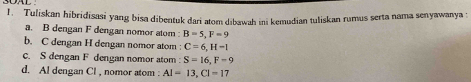 SOAL : 
1. Tuliskan hibridisasi yang bisa dibentuk dari atom dibawah ini kemudian tuliskan rumus serta nama senyawanya : 
a. B dengan F dengan nomor atom : B=5, F=9
b. C dengan H dengan nomor atom : C=6, H=1
c. S dengan F dengan nomor atom : S=16, F=9
d. Al dengan Cl , nomor atom : AI=13, CI=17