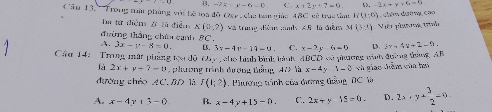 i=0. B. -2x+y-6=0. C. x+2y+7=0. D. -2x+y+6=0. 
Câu 13. Trong mặt phẳng với hệ tọa độ Oxy , cho tam giác ABC có trực tâm H(1;0) , chân đường cao
hạ từ điểm B là điểm K(0;2) và trung điểm cạnh AB là điểm M(3;1). Viết phương trình
đường thắng chứa cạnh BC.
A. 3x-y-8=0. B. 3x-4y-14=0. C. x-2y-6=0. D. 3x+4y+2=0. 
Câu 14: Trong mặt phẳng tọa độ Oxy , cho hình bình hành ABCD có phương trình đường thắng AB
là 2x+y+7=0 , phương trình đường thắng AD là x-4y-1=0 và giao điểm của hai
đường chéo AC,BD là I(1;2). Phương trình của đường thắng BC là
A. x-4y+3=0. B. x-4y+15=0 C. 2x+y-15=0. D. 2x+y+ 3/2 =0.