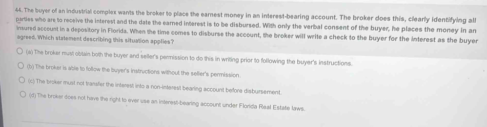 The buyer of an industrial complex wants the broker to place the earnest money in an interest-bearing account. The broker does this, clearly identifying all
parties who are to receive the interest and the date the earned interest is to be disbursed. With only the verbal consent of the buyer, he places the money in an
insured account in a depository in Florida. When the time comes to disburse the account, the broker will write a check to the buyer for the interest as the buyer
agreed. Which statement describing this situation applies?
(a) The broker must obtain both the buyer and seller's permission to do this in writing prior to following the buyer's instructions.
(b) The broker is able to follow the buyer's instructions without the seller's permission.
(c) The broker must not transfer the interest into a non-interest bearing account before disbursement.
(d) The broker does not have the right to ever use an interest-bearing account under Florida Real Estate laws.