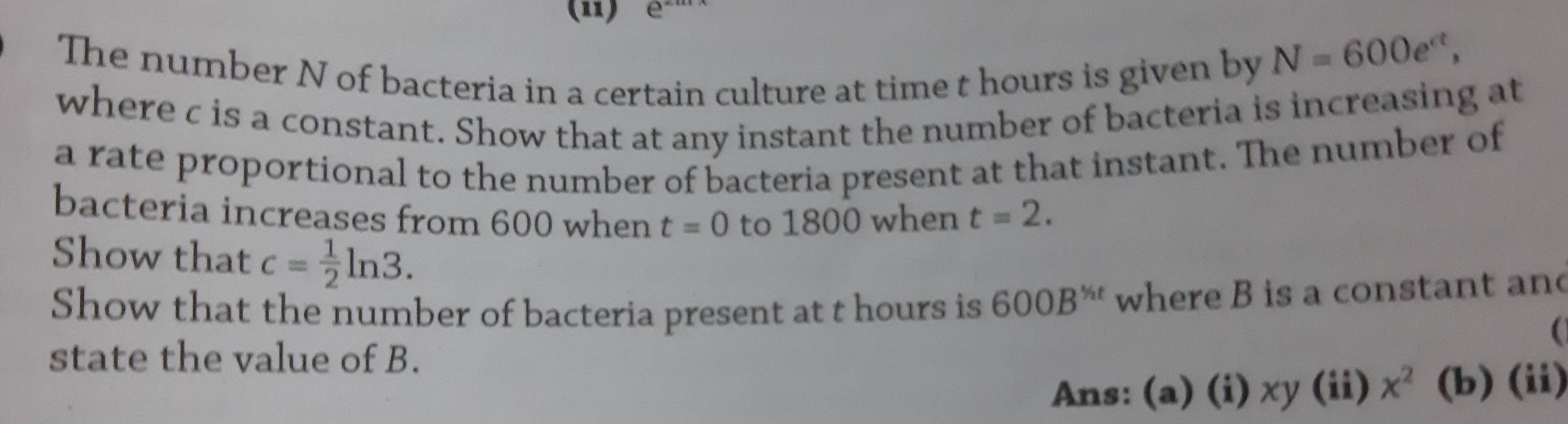 (11) e 
The number N of bacteria in a certain culture at time t hours is given by
N=600e^(ct), 
where c is a constant. Show that at any instant the number of bacteria is increasing at 
a rate proportional to the number of bacteria present at that instant. The number of 
bacteria increases from 600 when t=0 to 1800 when t=2. 
Show that c= 1/2 ln 3. 
Show that the number of bacteria present at t hours is 600B^(frac 1)2t where B is a constant an 
state the value of B. 
Ans: (a) (i) xy (ii) x^2 (b) (ii)