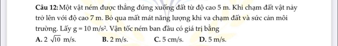 Một vật ném được thắng đứng xuống đất từ độ cao 5 m. Khi chạm đất vật này
trở lên với độ cao 7 m. Bỏ qua mất mát năng lượng khi va chạm đất và sức cản môi
trường. Lấy g=10m/s^2 1. Vận tốc ném ban đầu có giá trị bằng
A. 2sqrt(10)m/s. B. 2 m/s. C. 5 cm/s. D. 5 m/s.