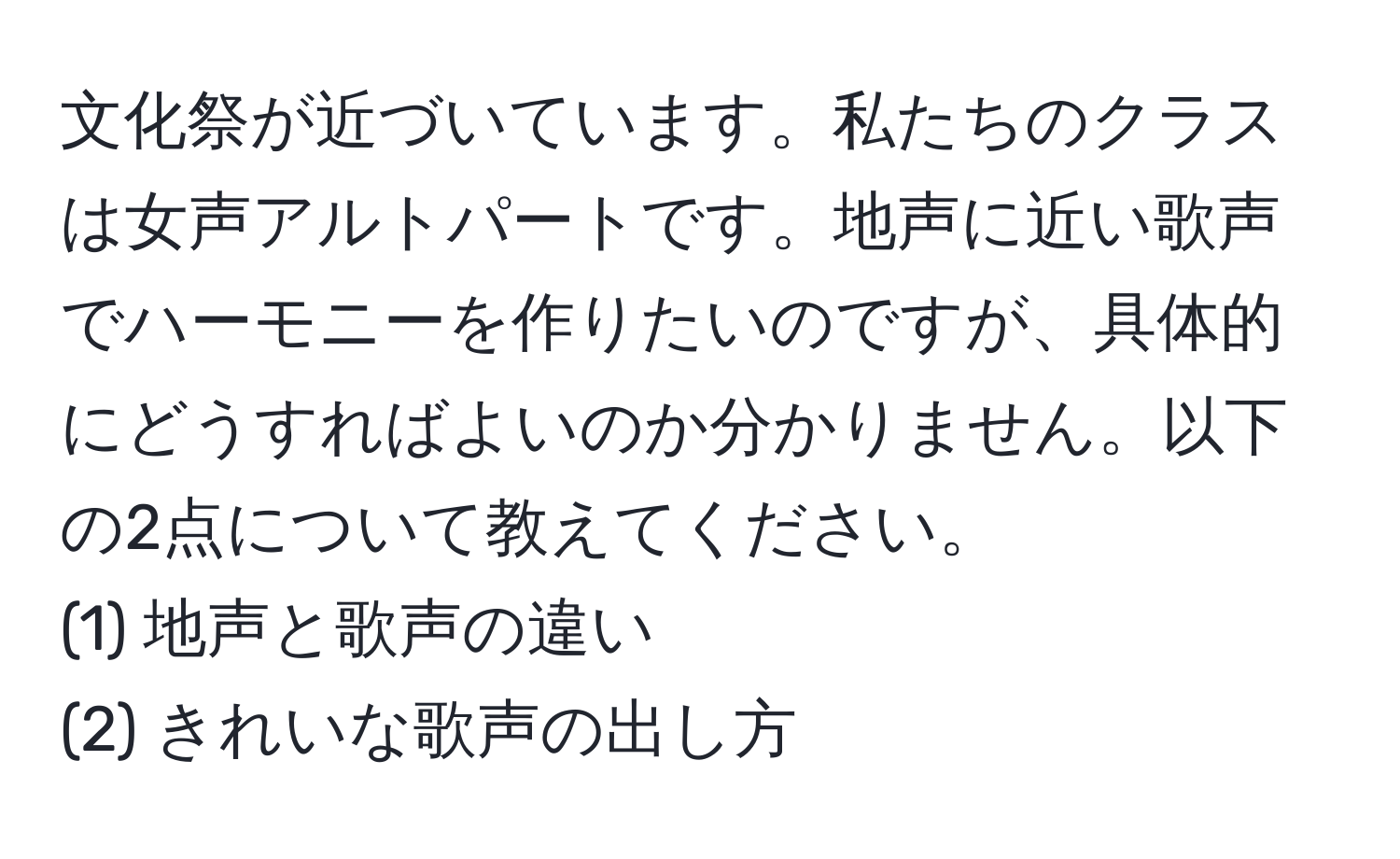 文化祭が近づいています。私たちのクラスは女声アルトパートです。地声に近い歌声でハーモニーを作りたいのですが、具体的にどうすればよいのか分かりません。以下の2点について教えてください。  
(1) 地声と歌声の違い  
(2) きれいな歌声の出し方