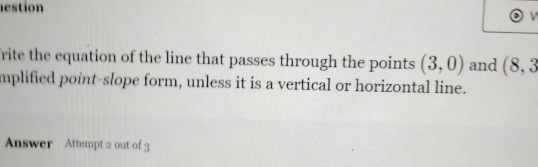 estion 
rite the equation of the line that passes through the points (3,0) and (8,3
mplified point-slope form, unless it is a vertical or horizontal line. 
Answer Attempt 2 out of 3