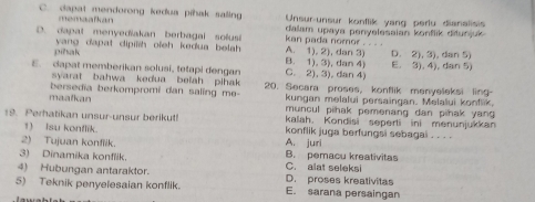 C. dapat mendorong kedua pihak saling Unsur-unsur konflik yang perlu dianalisis
memaalkan dalam upaya penyelesaian konflik ditunjuk
D. dapat menyediakan berbagal solusi A. 1). 2), dan 3) kan pada nomor . . . .
D. 2), 3), dan 5)
pihak yang dapat dipiih ofeh kedua belah . B. 1), 3), dan 4)
E. dapat memberikan solusi, tetapi dengan C. 2), 3), dan 4) E. 3), 4), dan 5)
syarat bahwa kedua beiah pihak
bersedia berkompromi dan saling me- 20. Secara proses, konflik menyeleksi ling-
kungan melalui persaingan. Melalui konflik,
maafkan muncul pihak pemenang dan pihak yang 
kalah. Kondisi seperti ini menunjukkan
19. Perhatikan unsur-unsur berikut! konflik juga berfungsi sebagai . . . .
1) Isu konflik
2) Tujuan konflik. A. juri
3) Dinamika konflik. B. pemacu kreativitas
4) Hubungan antaraktor. D. proses kreativitas C. alat seleksi
5) Teknik penyelesaian konflik. E. sarana persaingan