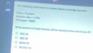 The following information is known about a savings account.
Time =0 years
Infevest rate =1.9%
Principal =$850
What amount of total interest will be earned at the end of year 6?
$16.15
$96.90
$946.90
$9.690 00