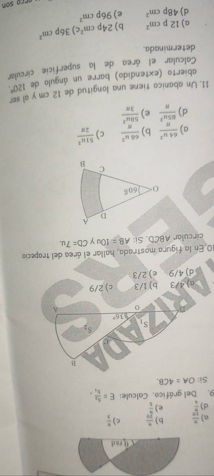 θ rad
a)  π /10  b)  π /20  c)  π /3 
d)  π /4  e)  π /5 
9. Del gráfico. Calcule: E=frac S_2S_1, 
Si: OA=4CB. 
B
S_1
S_2
36°
A
I a) 4/3 b) 1/3 c) 2/9
d) 4/9 e) 2/3
10. En la figura mostrada, hallar el área del trapecio
circular ABCD. Si: AB=10u y CD=7u.
a)  64u^2/π   b)  68u^2/π   c)  51u^2/2π  
d)  85u^2/π   e)  58u^2/3π  
11. Un abanico tiene una longitud de 12 cm y al ser
abierto (extendido) barre un ángulo de 120°. 
Calcular el área de la superficie circular
determinada.
a) 12pcm^2 b) 24pcm^2 c) 36pcm^2
d) 48pcm^2 e) 96pcm^2
ar ço son