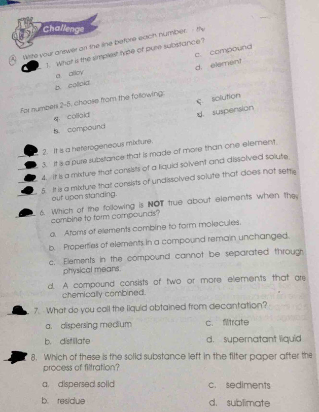 Challenge
4 Write your answer on the line before each number. - thy
c. compound
1. What is the simplest type of pure substance?
a. alloy
b. colloid d. element
f. solution
For numbers 2-5, choose from the following:
q. colloid
d. suspension
s. compound
2. It is a heterogeneous mixture.
3. It is a pure substance that is made of more than one element.
4. It is a mixture that consists of a liquid solvent and dissolved solute.
5. It is a mixture that consists of undissolved solute that does not settl
out upon standing.
6. Which of the following is NOT true about elements when they
combine to form compounds?
a. Atoms of elements combine to form molecules.
b. Properties of elements in a compound remain unchanged.
c. Elements in the compound cannot be separated through
physical means.
d. A compound consists of two or more elements that are
chemically combined.
7. What do you call the liquid obtained from decantation?
a. dispersing medium c. filtrate
b. distillate d. supernatant liquid
8. Which of these is the solid substance left in the filter paper after the
process of filtration?
a. dispersed solid c. sediments
b. residue d. sublimate