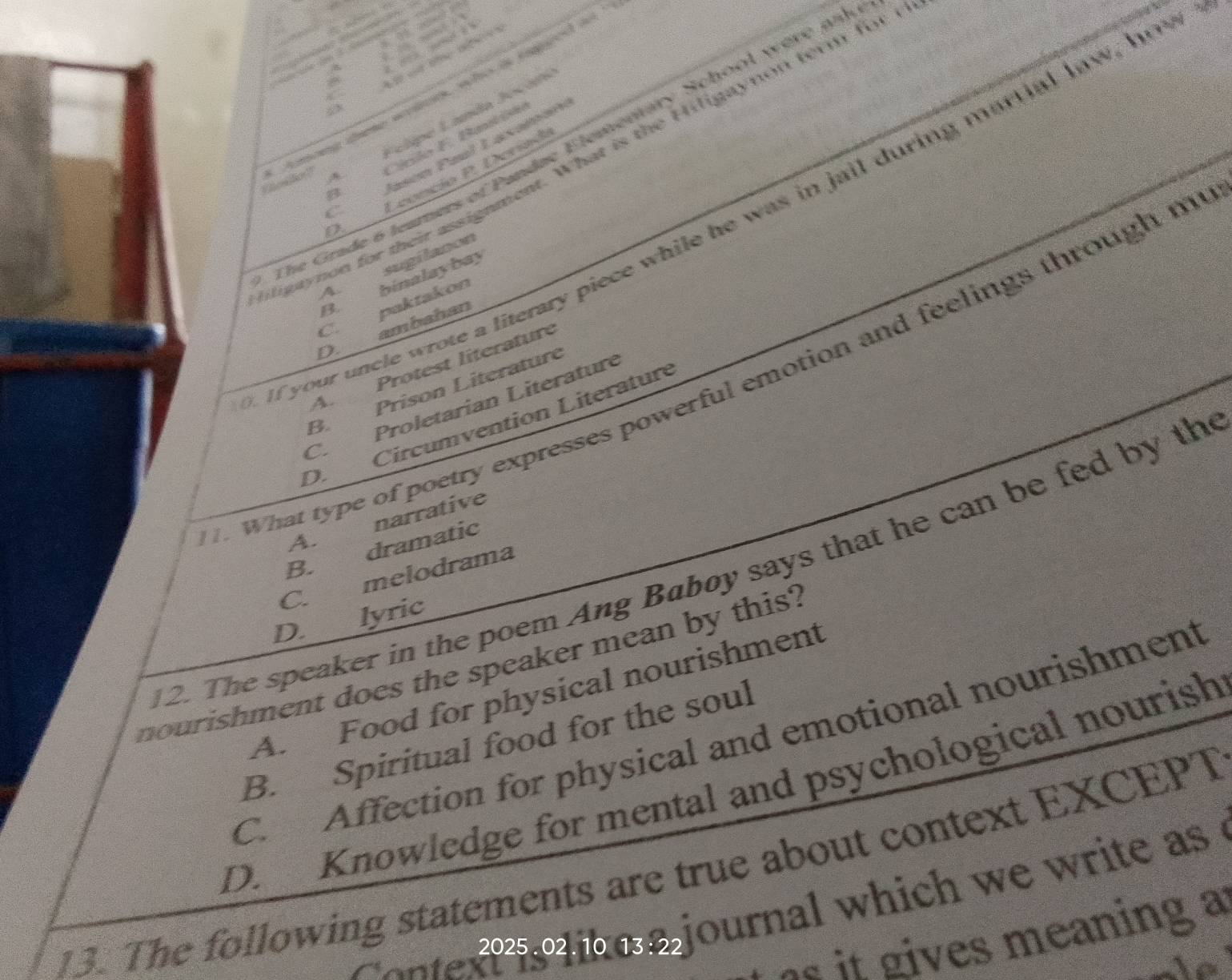 Oher for! tmong tete wrine, who is taged to
AFelipe Landa Jocán
Cínlo F. Bati
The Grade 6 leamers of Pandae Elementary School were ph
Jasón Paul Laxamón
liptynon for their assignment. What is the Hiligaynon tem for t
B 
C
Leoncio P. Deríad
If your uncle wrote a literary piece while he was in jail during martial law, ho
D
A. sugilanon
B. binalaybay
C. paktakon
ambahan
D.
A. Protest literature
. What type of poetry expresses powerful emotion and feelings through m
B. Prison Literature
C. Proletarian Literature
D. Circumvention Literature
A. narrative
B. dramatic
12. The speaker in the poem Ang Baboy says that he can be fed by th
C. melodrama
D. lyric
nourishment does the speaker mean by this?
A. Food for physical nourishment
C. Affection for physical and emotional nourishment
B. Spiritual food for the soul
D. Knowledge for mental and psychological nourish
13. The following statements are true about context EXCEPT
a _nte2025.02 .10 13:22 journal which we write as .
es it gives meaning a