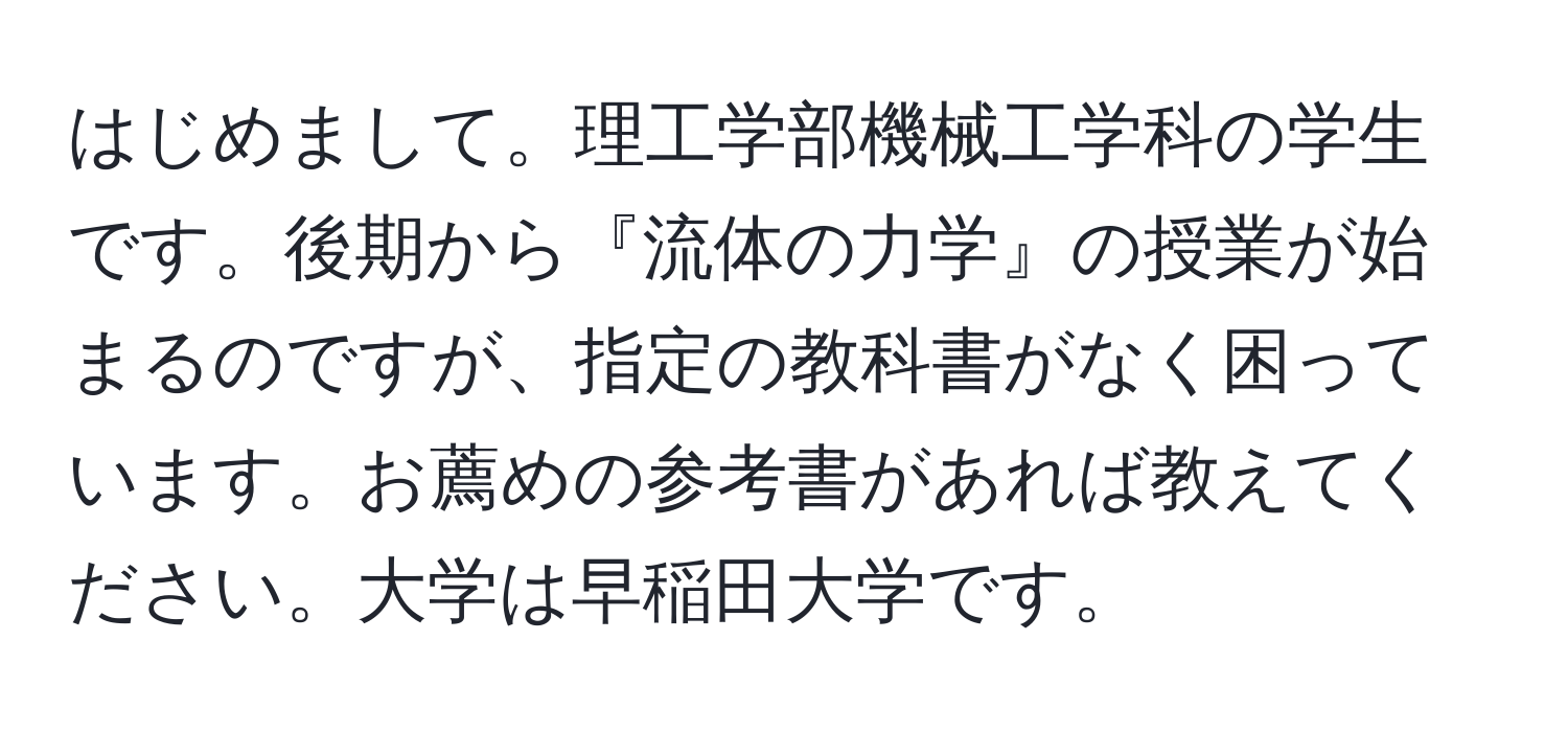 はじめまして。理工学部機械工学科の学生です。後期から『流体の力学』の授業が始まるのですが、指定の教科書がなく困っています。お薦めの参考書があれば教えてください。大学は早稲田大学です。