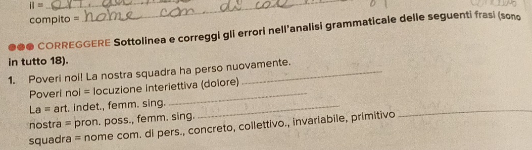 iI= _ 
compito = 
_ 
●●● CORREGGERE Sottolinea e correggi gli errori nell’analisi grammaticale delle seguenti frasi (sono 
in tutto 18). 
1. Poveri noi! La nostra squadra ha perso nuovamente. 
Poveri noi = locuzione interiettiva (dolore) 
La= art. indet., femm. sing._ 
nostra = pron. poss., femm. sing. 
squadra = nome com. di pers., concreto, collettivo., invariabile, primitivo 
_