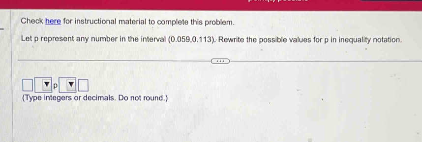 Check here for instructional material to complete this problem. 
Let p represent any number in the interval (0.059,0.113). Rewrite the possible values for p in inequality notation.
p
(Type integers or decimals. Do not round.)