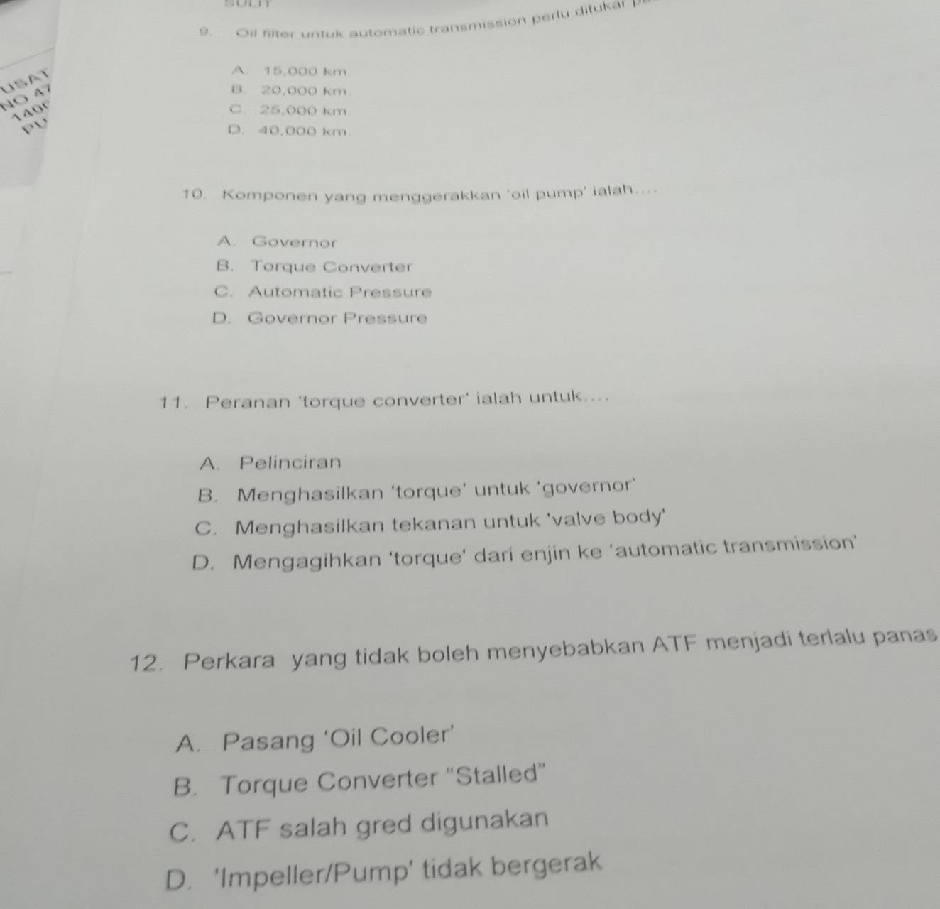 Oil filter untuk automatic transmission perly ditukar P
B. 20,000 km
NÖ N USAT
A. 15,000 km
140º C. 25,000 km.
P∪ D. 40,000 km
10. Komponen yang menggerakkan 'oil pump' ialah....
A. Governor
B. Torque Converter
C. Automatic Pressure
D. Governor Pressure
11. Peranan 'torque converter' ialah untuk....
A. Pelinciran
B. Menghasilkan ‘torque’ untuk ‘governor’
C. Menghasilkan tekanan untuk 'valve body'
D. Mengagihkan 'torque' dari enjin ke 'automatic transmission'
12. Perkara yang tidak boleh menyebabkan ATF menjadi terlalu panas
A. Pasang ‘Oil Cooler’
B. Torque Converter ''Stalled”
C. ATF salah gred digunakan
D. 'Impeller/Pump' tidak bergerak