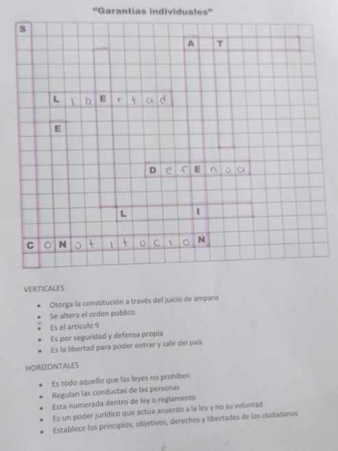 ''Garantías individuales''
VERTICALES
Otorga la constitución a través del juicio de amparo
Se altera el orden publico
Es el articulo 9
Es por seguridad y defensa propia
Es la libertad para poder entrar y salir del país
HORIZONTALES
Es todo aquello que las leyes no prohíben
Regulan las conductas de las personas
Esta numerada dentro de ley o regiamento
Es un poder jurídico que actúa acuerdo a la ley y no su voluntad
Establece los principios, objetivos, derechos y libertades de los ciudadanos