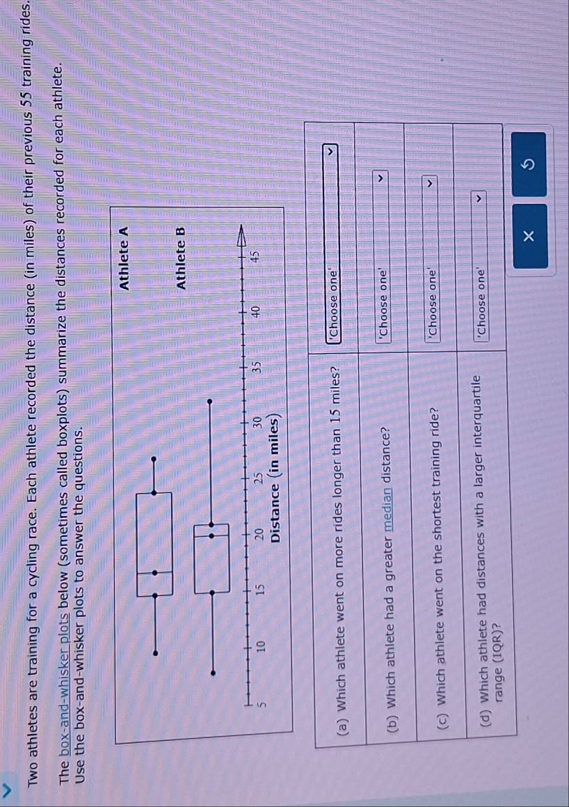 Two athletes are training for a cycling race. Each athlete recorded the distance (in miles) of their previous 55 training rides. 
The box-and-whisker plots below (sometimes called boxplots) summarize the distances recorded for each athlete. 
Use the box-and-whisker plots to answer the questions. 
(a) Which athlete went on more rides longer than 15 miles? 'Choose one' 
(b) Which athlete had a greater median distance? 'Choose one' 
(c) Which athlete went on the shortest training ride? 'Choose one' 
(d) Which athlete had distances with a larger interquartile 'Choose one' 
range (IQR)? 
×