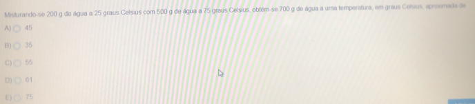 Misturando-se 200 g de água a 25 graus Celsius com 500 g de água a 75 graus Celsius, obtém-se 700 g de água a uma temperatura, em graus Celsius, aproxmada de
A) 45
B) 35
C) 55
D) 61
E) 75