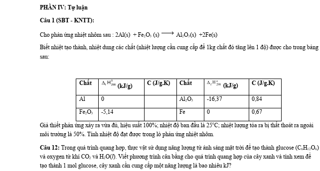 PHÀN IV: Tự luận
Câu 1 (SBT - KNTT):
Cho phản ứng nhiệt nhôm sau : 2Al(s)+Fe_2O_3(s)to Al_2O_3(s)+2Fe(s)
Biết nhiệt tạo thành, nhiệt dung các chất (nhiệt lượng cần cung cấp để 1kg chất đó tăng lên 1 độ) được cho trong bảng
sau:
Giả thiết phản ứng xây ra vừa đủ, hiệu suất 100%; nhiệt độ ban đầu là 25°C C; nhiệt lượng tỏa ra bị thất thoát ra ngoài
môi trường là 50%. Tính nhiệt độ đạt được trong lò phản ứng nhiệt nhôm.
Câu 12: Trong quá trình quang hợp, thực vật sử dụng năng lượng từ ánh sáng mặt trời để tạo thành glucose (C_6H_12O_6)
và oxygen từ khí CO_2 và H_2O(l). Viết phương trình cân bằng cho quá trình quang hợp của cây xanh và tính xem đề
tạao thành 1 mol glucose, cây xanh cần cung cấp một năng lượng là bao nhiêu kJ?