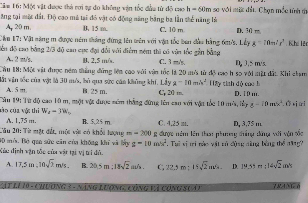 Một vật được thả rơi tự do không vận tốc đầu từ độ cao h=60m so với mặt đất. Chọn mốc tính thị
tăng tại mặt đất. Độ cao mà tại đó vật có động năng bằng ba lần thế năng là
A 20 m. B. 15 m. C. 10 m. D. 30 m.
Câu 17: Vật nặng m được ném thẳng đứng lên trên với vận tốc ban đầu bằng 6m/s. Lấy g=10m/s^2. Khi lên
đến độ cao bằng 2/3 độ cao cực đại đối với điểm ném thì có vận tốc gần bằng
A. 2 m/s. B. 2,5 m/s. C. 3 m/s. D, 3,5 m/s.
Câu 18: Một vật được ném thẳng đứng lên cao với vận tốc là 20 m/s từ độ cao h so với mặt đất. Khi chạm
vất vận tốc của vật là 30 m/s, bỏ qua sức cản không khí. Lấy g=10m/s^2. Hãy tính độ cao h
A. 5 m. B. 25 m. C, 20 m. D. 10 m.
Câu 19: Từ độ cao 10 m, một vật được ném thắng đứng lên cao với vận tốc 10 m/s, lấy g=10m/s^2. Ở vị trí
nào của vật thì W_d=3W_t.
A. 1,75 m. B. 5,25 m. C. 4,25 m. D, 3,75 m.
Câu 20: Từ mặt đất, một vật có khối lượng m=200 g được ném lên theo phương thẳng đứng với vận tốc
30 m/s. Bỏ qua sức cản của không khí và lấy g=10m/s^2. Tại vị trí nào vật có động năng bằng thế năng?
Xác định vận tốc của vật tại vị trí đó.
A. 17,5m;10sqrt(2)m/s. B. 20,5 m ; 18sqrt(2)m/s. C, 22. 5 m ; 15sqrt(2)m/s. D. 19,55m;14sqrt(2)m/s
Vật LÍ 10 - Chương 3 - năng Lượng, công và công suất TRANG 6