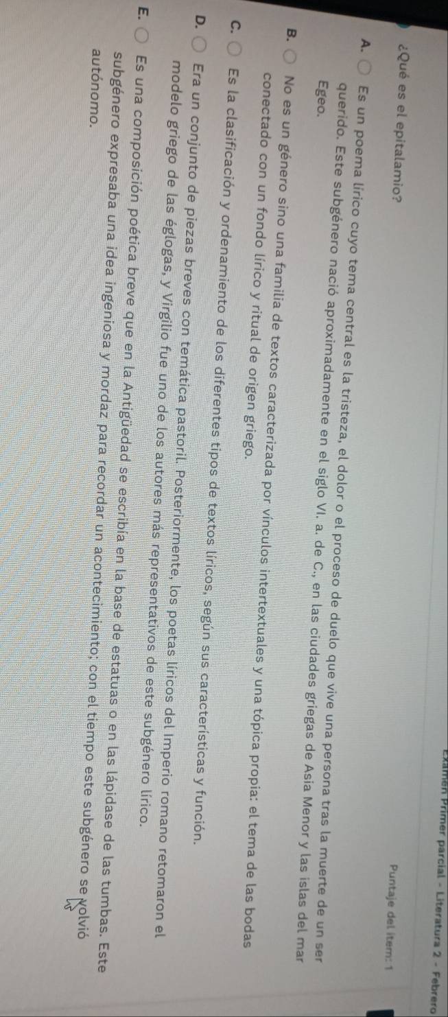 Pxamen Primer parcial - Literatura 2 - Febrero
¿Qué es el epitalamio?
Puntaje del item: 1
A. Es un poema lírico cuyo tema central es la tristeza, el dolor o el proceso de duelo que vive una persona tras la muerte de un ser
Egeo.
querido. Este subgénero nació aproximadamente en el siglo VI. a. de C., en las ciudades griegas de Asia Menor y las islas del mar
B. No es un género sino una familia de textos caracterizada por vínculos intertextuales y una tópica propia: el tema de las bodas
conectado con un fondo lírico y ritual de origen griego.
C. Es la clasificación y ordenamiento de los diferentes tipos de textos líricos, según sus características y función.
D. Era un conjunto de piezas breves con temática pastoril. Posteriormente, los poetas líricos del Imperio romano retomaron el
modelo griego de las églogas, y Virgilio fue uno de los autores más representativos de este subgénero lírico.
E. ○ Es una composición poética breve que en la Antigüedad se escribía en la base de estatuas o en las lápidase de las tumbas. Este
subgénero expresaba una idea ingeniosa y mordaz para recordar un acontecimiento; con el tiempo este subgénero se volvió
autónomo.