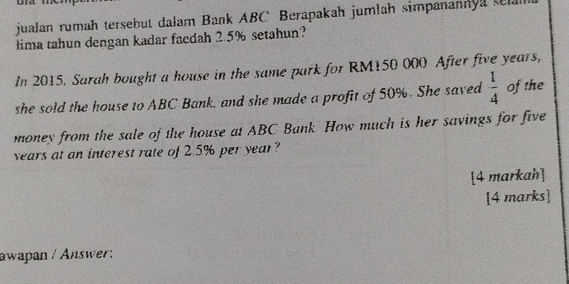 jualan rumah tersebut dalam Bank ABC Berapakah jumlah simpanannya sela 
lima tahun dengan kadar faedah 2.5% setahun? 
In 2015. Sarah bought a house in the same park for RM150 000 After five years, 
she sold the house to ABC Bank, and she made a profit of 50%. She saved  1/4  of the 
money from the sale of the house at ABC Bank. How much is her savings for five
years at an interest rate of 2.5% per year? 
4 markah 
[4 marks] 
awapan / Answer: