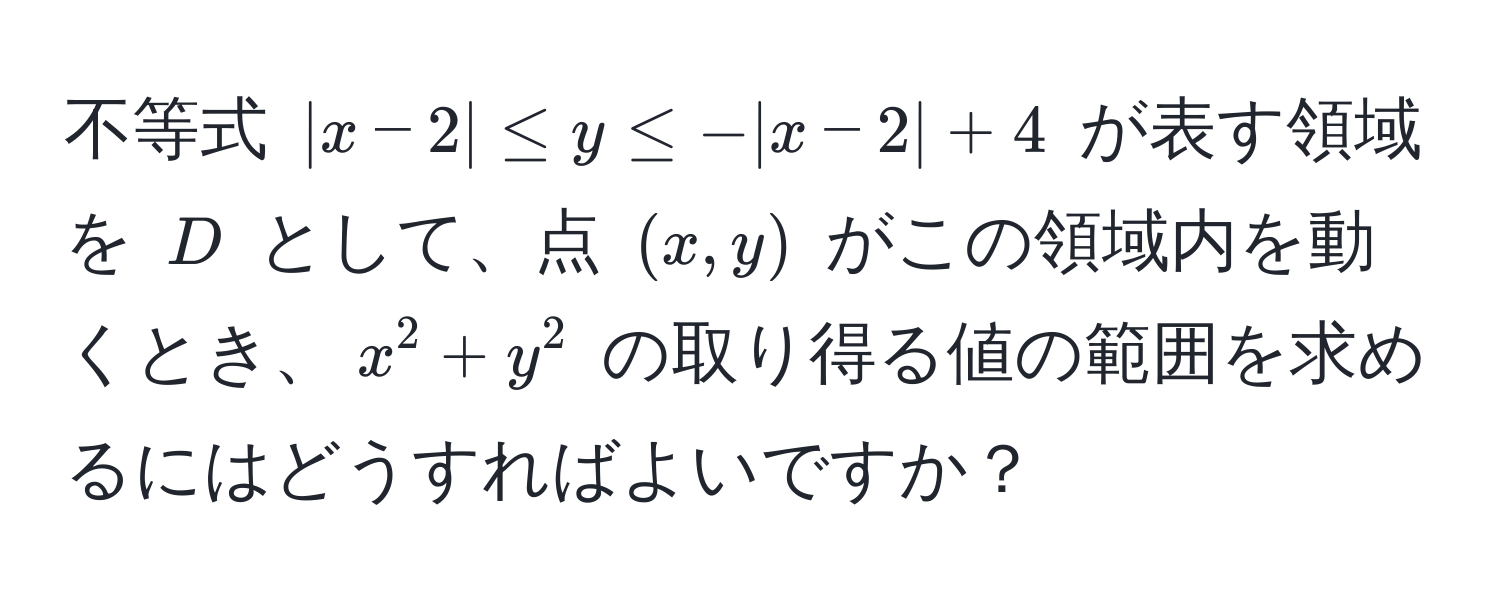 不等式 $|x-2| ≤ y ≤ -|x-2| + 4$ が表す領域を $D$ として、点 $(x,y)$ がこの領域内を動くとき、$x^2 + y^2$ の取り得る値の範囲を求めるにはどうすればよいですか？