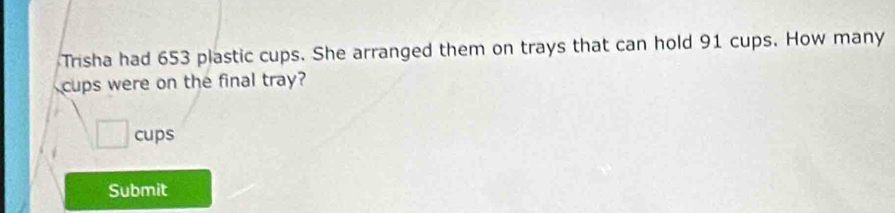 Trisha had 653 plastic cups. She arranged them on trays that can hold 91 cups. How many 
cups were on the final tray? 
□ cups 
Submit