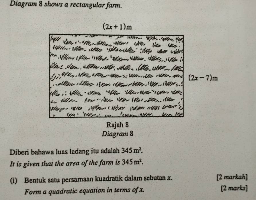 Diagram 8 shows a rectangular farm.
(2x+1)m
(2x-7)m
Rajah 8 
Diagram 8 
Diberi bahawa luas ladang itu adalah 345m^2. 
It is given that the area of the farm is 345m^2. 
(i) Bentuk satu persamaan kuadratik dalam sebutan x. [2 markah] 
Form a quadratic equation in terms of x. [2 marks]