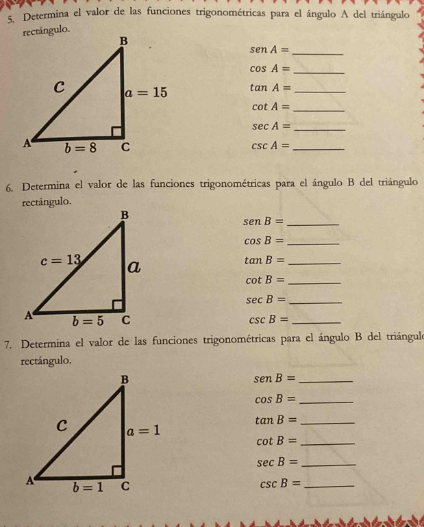 Determina el valor de las funciones trigonométricas para el ángulo A del triángulo
senA= _
cos A= _
tan A= _
cot A= _
sec A= _
csc A= _
6. Determina el valor de las funciones trigonométricas para el ángulo B del triángulo
rectángulo.
senB= _
cos B= _
tan B= _
cot B= _
sec B= _
csc B= _
7. Determina el valor de las funciones trigonométricas para el ángulo B del triángulo
rectángulo.
_ senB=
cos B= _
tan B= _
cot B= _
sec B= _
csc B= _