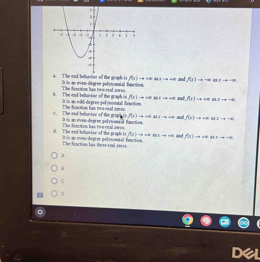 Myrath
a. The end behavior of the graph is f(x)to +∈fty a sxto +∈fty and f(x)to -∈fty as xto -∈fty. 
It is an even-degree polynomial function.
The function has two real zeros.
b. The end behavior of the graph is f(x)to +∈fty a sxto +∈fty and f(x)to +∈fty as xto -∈fty. 
It is an odd-degree polynomial function.
The function has two real zeros.
c. The end behavior of the graph is f(x)to +∈fty as xto +∈fty and f(x)to +∈fty as xto -∈fty. 
It is an even-degree polynomial function.
The function has two real zeros.
d. The end behavior of the graph is f(x)to +∈fty a sxto +∈fty and f(x)to +∈fty asxto -∈fty. 
It is an even-degree polynomial function.
The function has three real zeros.
A
B
C
D