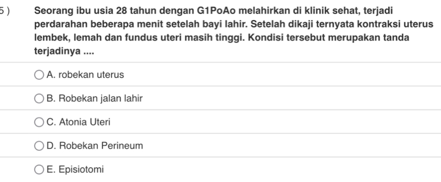 5 ) Seorang ibu usia 28 tahun dengan G1PoAo melahirkan di klinik sehat, terjadi
perdarahan beberapa menit setelah bayi lahir. Setelah dikaji ternyata kontraksi uterus
lembek, lemah dan fundus uteri masih tinggi. Kondisi tersebut merupakan tanda
terjadinya ....
A. robekan uterus
B. Robekan jalan lahir
C. Atonia Uteri
D. Robekan Perineum
E. Episiotomi