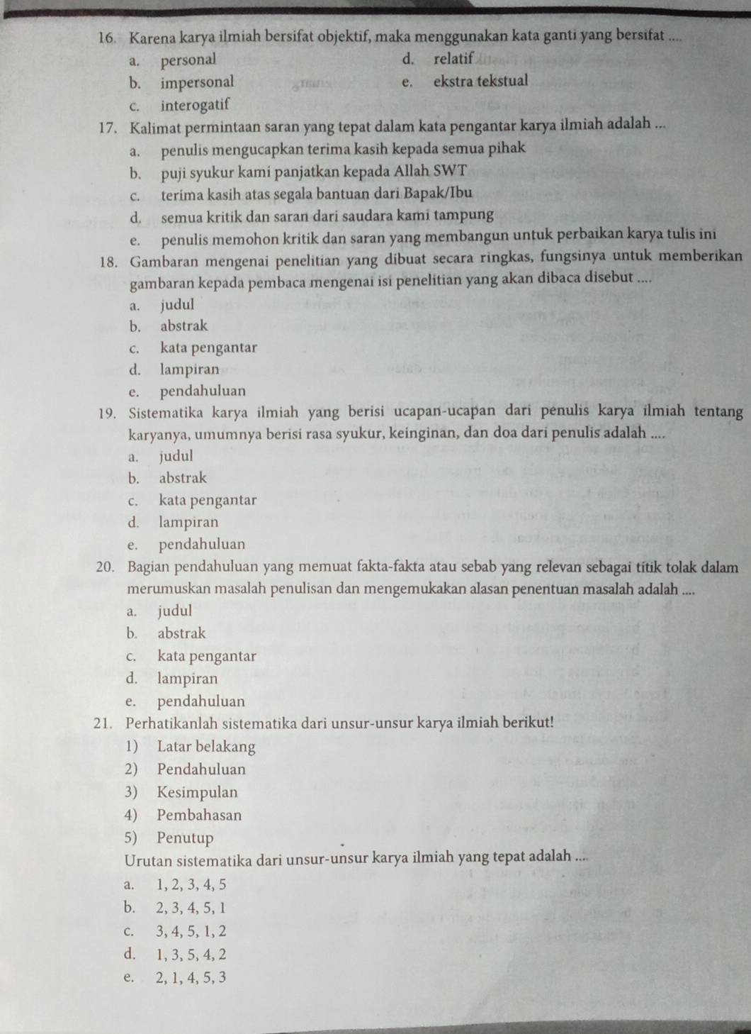 Karena karya ilmiah bersifat objektif, maka menggunakan kata ganti yang bersifat ....
a. personal d. relatif
b. impersonal e. ekstra tekstual
c. interogatif
17. Kalimat permintaan saran yang tepat dalam kata pengantar karya ilmiah adalah ...
a. penulis mengucapkan terima kasih kepada semua pihak
b. puji syukur kami panjatkan kepada Allah SWT
c. terima kasih atas segala bantuan dari Bapak/Ibu
d. semua kritik dan saran dari saudara kami tampung
e. penulis memohon kritik dan saran yang membangun untuk perbaikan karya tulis ini
18. Gambaran mengenai penelitian yang dibuat secara ringkas, fungsinya untuk memberikan
gambaran kepada pembaca mengenai isi penelitian yang akan dibaca disebut ....
a. judul
b. abstrak
c. kata pengantar
d. lampiran
e. pendahuluan
19. Sistematika karya ilmiah yang berisi ucapan-ucapan dari penulis karya ilmiah tentang
karyanya, umumnya berisi rasa syukur, keinginan, dan doa dari penulis adalah ....
a. judul
b. abstrak
c. kata pengantar
d. lampiran
e. pendahuluan
20. Bagian pendahuluan yang memuat fakta-fakta atau sebab yang relevan sebagai titik tolak dalam
merumuskan masalah penulisan dan mengemukakan alasan penentuan masalah adalah ....
a. judul
b. abstrak
c. kata pengantar
d. lampiran
e. pendahuluan
21. Perhatikanlah sistematika dari unsur-unsur karya ilmiah berikut!
1) Latar belakang
2) Pendahuluan
3) Kesimpulan
4) Pembahasan
5) Penutup
Urutan sistematika dari unsur-unsur karya ilmiah yang tepat adalah ....
a. 1, 2, 3, 4, 5
b. 2, 3, 4, 5, 1
c. 3, 4, 5, 1, 2
d. 1, 3, 5, 4, 2
e. 2, 1, 4, 5, 3