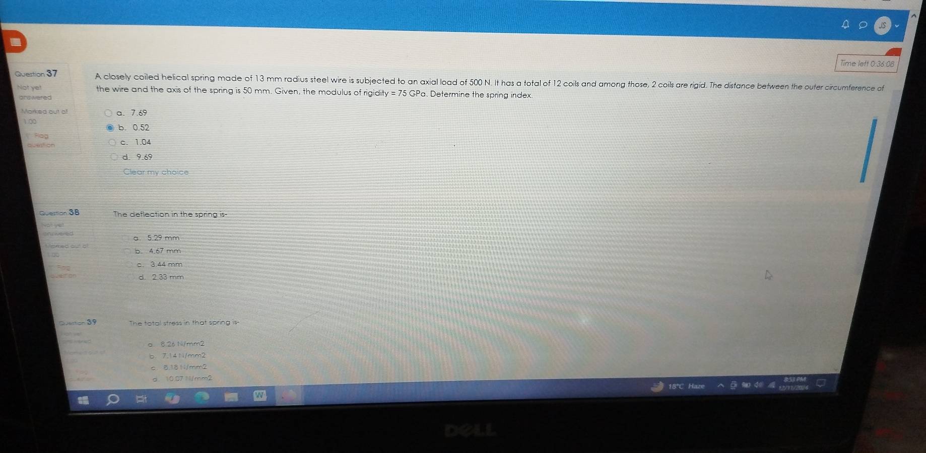 Time left 0:36:08
Question 37 A closely coiled helical spring made of 13 mm radius steel wire is subjected to an axial load of 500 N. It has a total of 12 coils and among those, 2 coils are rigid. The distance between the outer circumference of
Not yet the wire and the axis of the spring is 50 mm. Given, the modulus of rigidity = 75 GPa. Determine the spring index
answered
Marked out of a. 7.69
1.00
b. 0.52
Plog
c. 1.04
d. 9.69
Clear my choice
Question 38 The deflection in the spring is
Not yet
a. 5.29 mm
b. 4.67 mm
c. 3.44 mm
d. 2.33 mm
Question 39 The total stress in that spring is-
a 8.26 N/mm2
b. 7.14N/mm2
c. 8.18 N/mm2
d. 10.07 N/mm2