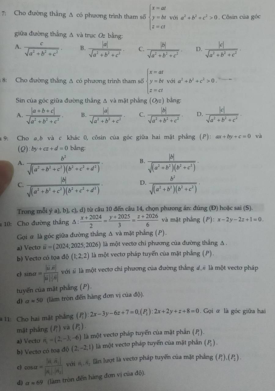 7: Cho đường thẳng Δ có phương trình tham số beginarrayl x=at y=btvcha^2+b^2+c^2>0 z=ctendarray.. Côsin của góc
giữa đường thẳng Δ và trục Oz bằng:
A.  c/sqrt(a^2+b^2+c^2) . B.  |a|/sqrt(a^2+b^2+c^2) . C.  |b|/sqrt(a^2+b^2+c^2) . D.  |c|/sqrt(a^2+b^2+c^2) .
:  8: Cho đường thẳng Δ có phương trình tham số beginarrayl x=at y=bt z=ctendarray. với a^2+b^2+c^2>0
Sin của góc giữa đường thẳng △ vdot a mặt phẳng (Oyz) bằng:
A.  (|a+b+c|)/sqrt(a^2+b^2+c^2) . B.  |a|/sqrt(a^2+b^2+c^2) . C.  |b|/sqrt(a^2+b^2+c^2) . D.  |c|/sqrt(a^2+b^2+c^2) .
9: Cho a,b và c khác 0, côsin của góc giữa hai mặt phẳng (P): ax+by+c=0 và
(2) by+cz+d=0 bằng:
B.
A.  b^2/sqrt((a^2+b^2+c^2)(b^2+c^2+d^2)) .  |b|/sqrt((a^2+b^2)(b^2+c^2)) .
D.
C.  |b|/sqrt((a^2+b^2+c^2)(b^2+c^2+d^2)) .  b^2/sqrt((a^2+b^2)(b^2+c^2)) ·
Trong mỗi ý a), b), c), d) từ câu 10 đến câu 14, chọn phưong án: đúng (Đ) hoặc sai (S).
110: Cho đường thắng Δ:  (x+2024)/2 = (y+2025)/3 = (z+2026)/6  và mặt phẳng (P): x-2y-2z+1=0.
Gọi α là góc giữa đường thẳng Δ và mặt phẳng (P).
a) Vecto overline u=(2024;2025;2026) là một vectơ chi phương của đường thắng Δ .
b) Vectơ có tọa độ (1;2;2) là một vectơ pháp tuyến của mặt phẳng (P).
c) sin alpha =frac |overline u· overline n||overline u|· |overline n| với # là một vectơ chi phương của đường thẳng đ, # là một vectơ pháp
tuyến của mặt phẳng (P).
d) aapprox 50 (làm tròn đến hàng đơn vị của độ).
* 11: Cho hai mặt phẳng (P_1):2x-3y-6z+7=0,(P_2):2x+2y+z+8=0. Gọi α là góc giữa hai
mặt phẳng (P_1) và (P_2).
a) Vecto overline n_1=(2,-3;-6) là một vectơ pháp tuyến của mặt phần ().
b) Vectơ có toạ độ (2;-2;1) là một vectơ pháp tuyến của mặt phẳn (P_2).
c) cos alpha =frac |vector n_1.overline n_2||n_1|· |vector n_2| với overline n_1,overline n_2 lần lượt là vectơ pháp tuyến của mặt phẳng (P_1),(P_2).
d) alpha approx 69 (làm tròn đến hàng đơn vị của độ).