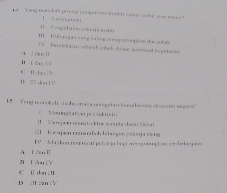 Yang manakah prinsip pengurusan kualiti dalam tadbir urus awam?
I Kepimpinan
II Penglibatan pekerja mähir
II Hubungan yang saling menguntungkan dua pihak
IV Pendekatan sebelah pihak dalam membuat keputusan
A I dan H
B I dan III
C Ⅱ dan 1V
D Ⅲ dan lV
15 Yang manakah usaha-usaha mengatasi kemelesetan ekonomi negara?
I Meningkatkan produktiviti
II Kerajaan menstruktur semula dasar fiskai
III Kerajaan menambah bilangan pekerja asing
IV Majikan memecat pekerja bagi mengurangkan perbelanjaan
A I dan II
B I dan IV
C II dan III
D Ⅲ dan IV