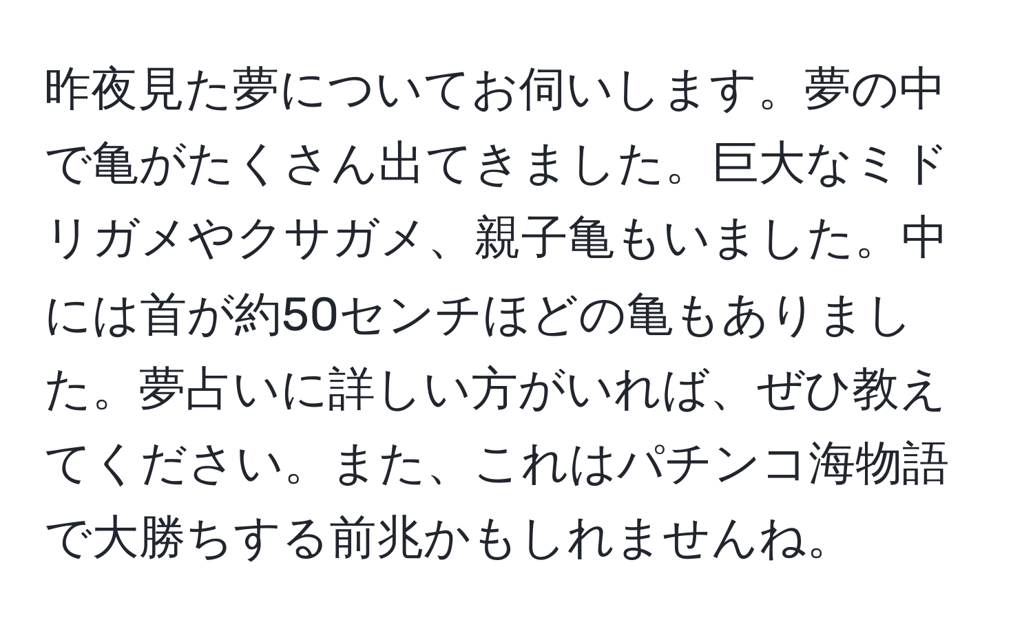 昨夜見た夢についてお伺いします。夢の中で亀がたくさん出てきました。巨大なミドリガメやクサガメ、親子亀もいました。中には首が約50センチほどの亀もありました。夢占いに詳しい方がいれば、ぜひ教えてください。また、これはパチンコ海物語で大勝ちする前兆かもしれませんね。