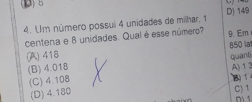 (D) 8 O) 146
D) 149
4. Um número possui 4 unidades de milhar, 1
centena e 8 unidades. Qual é esse número? 9. Em
(A) 418 850 lat
quanti
(B) 4.018 A) 1 3
(C) 4.108
B) 14
(D) 4.180
C) 1
D) 1