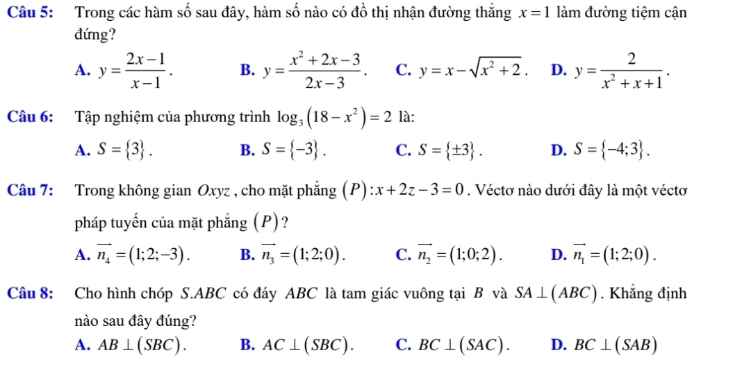 Trong các hàm số sau đây, hàm số nào có đồ thị nhận đường thắng x=1 làm đường tiệm cận
đứng?
A. y= (2x-1)/x-1 . B. y= (x^2+2x-3)/2x-3 . C. y=x-sqrt(x^2+2). D. y= 2/x^2+x+1 . 
Câu 6: Tập nghiệm của phương trình log _3(18-x^2)=2 là:
A. S= 3. B. S= -3. C. S= ± 3. D. S= -4;3. 
Câu 7: Trong không gian Oxyz , cho mặt phẳng (P): x+2z-3=0. Véctơ nào dưới đây là một véctơ
pháp tuyến của mặt phẳng (P)?
A. vector n_4=(1;2;-3). B. vector n_3=(1;2;0). C. vector n_2=(1;0;2). D. vector n_1=(1;2;0). 
Câu 8: Cho hình chóp S. ABC có đáy ABC là tam giác vuông tại B và SA⊥ (ABC). Khẳng định
nào sau đây đúng?
A. AB⊥ (SBC). B. AC⊥ (SBC). C. BC⊥ (SAC). D. BC⊥ (SAB)