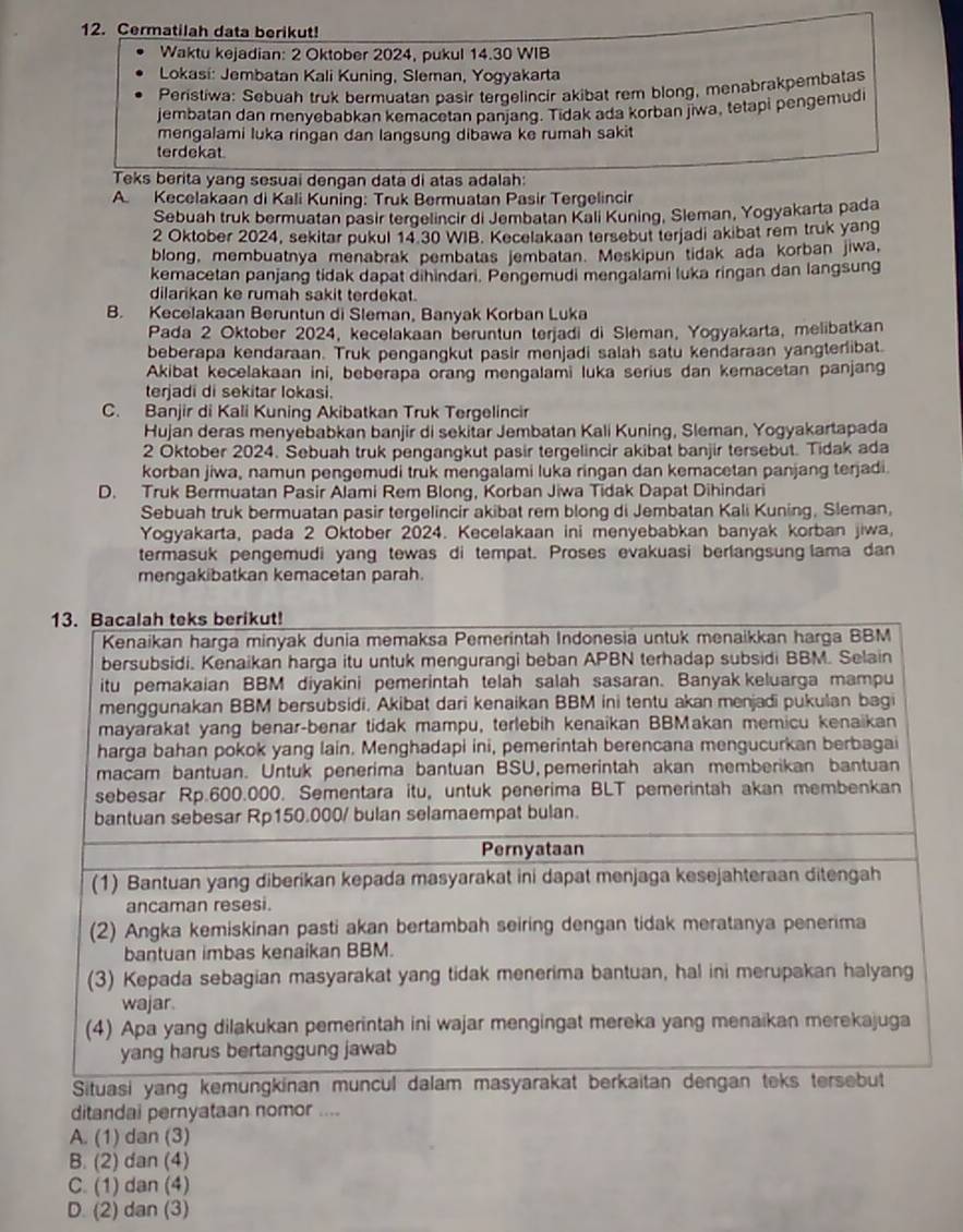 Cermatilah data berikut!
Waktu kejadian: 2 Oktober 2024, pukul 14.30 WIB
Lokasi: Jembatan Kali Kuning, Sleman, Yogyakarta
Peristiwa: Sebuah truk bermuatan pasir tergelincir akibat rem blong, menabrakpembatas
jembatan dan menvebabkan kemacetan panjanq. Tidak ada korban jiwa, tetapi pengemudi
mengalami luka ringan dan langsung dibawa ke rumah sakit
terdekat
Teks berita yang sesuai dengan data di atas adalah:
A. Kecelakaan di Kali Kuning: Truk Bermuatan Pasir Tergelincir
Sebuah truk bermuatan pasir tergelincir di Jembatan Kali Kuning, Sleman, Yogyakarta pada
2 Oktober 2024, sekitar pukul 14.30 WIB. Kecelakaan tersebut terjadi akibat rem truk yang
blong, membuatnya menabrak pembatas jembatan. Meskipun tidak ada korban jiwa,
kemacetan panjang tidak dapat dihindari. Pengemudi mengalami luka ringan dan langsung
dilarikan ke rumah sakit terdekat.
B. Kecelakaan Beruntun di Sleman, Banyak Korban Luka
Pada 2 Oktober 2024, kecelakaan beruntun terjadi di Sleman, Yogyakarta, melibatkan
beberapa kendaraan. Truk pengangkut pasir menjadi salah satu kendaraan yangterlibat.
Akibat kecelakaan ini, beberapa orang mengalami luka serius dan kemacetan panjang
terjadi di sekitar lokasi.
C. Banjir di Kali Kuning Akibatkan Truk Tergelincir
Hujan deras menyebabkan banjir di sekitar Jembatan Kali Kuning, Sleman, Yogyakartapada
2 Oktober 2024. Sebuah truk pengangkut pasir tergelincir akibat banjir tersebut. Tidak ada
korban jiwa, namun pengemudi truk mengalami luka ringan dan kemacetan panjang terjadi.
D. Truk Bermuatan Pasir Alami Rem Blong, Korban Jiwa Tidak Dapat Dihindari
Sebuah truk bermuatan pasir tergelincir akibat rem blong di Jembatan Kali Kuning, Sleman,
Yogyakarta, pada 2 Oktober 2024. Kecelakaan ini menyebabkan banyak korban jiwa,
termasuk pengemudi yang tewas di tempat. Proses evakuasi berlangsung lama dan
mengakibatkan kemacetan parah.
ditandai pernyataan nomor ....
A. (1) dan (3)
B. (2) dan (4)
C. (1) dan (4)
D. (2) dan (3)