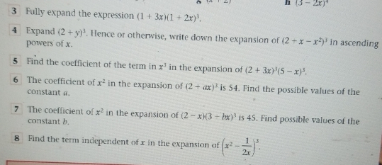 (3-2x)^4
3 Fully expand the expression (1+3x)(1+2x)^3. 
4 Expand (2+y)^3 Hence or otherwise, write down the expansion of (2+x-x^2)^3 in ascending 
powers of x. 
5 Find the coefficient of the term in x^3 in the expansion of (2+3x)^3(5-x)^3. 
6 The coefficient of x^2 in the expansion of (2+ax)^3 is 54. Find the possible values of the 
constant a. 
7 The coefficient of x^2 in the expansion of (2-x)(3+hx)^3 is 45. Find possible values of the 
constant b. 
8 Find the term independent of x in the expansion of (x^2- 1/2x )^3.