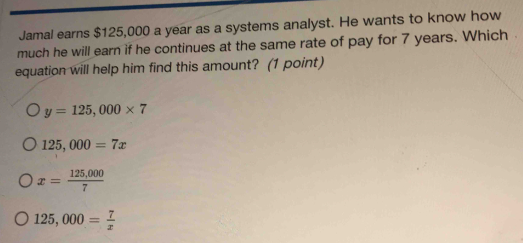 Jamal earns $125,000 a year as a systems analyst. He wants to know how
much he will earn if he continues at the same rate of pay for 7 years. Which .
equation will help him find this amount? (1 point)
y=125,000* 7
125,000=7x
x= (125,000)/7 
125,000= 7/x 