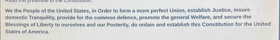 Read the preamble to the Constitution. 
We the People of the United States, in Order to form a more perfect Union, establish Justice, insure 
domestic Tranquility, provide for the common defence, promote the general Welfare, and secure the 
Blessings of Liberty to ourselves and our Posterity, do ordain and establish this Constitution for the United 
States of America.