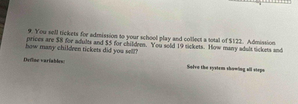 You sell tickets for admission to your school play and collect a total of $122. Admission 
prices are $8 for adults and $5 for children. You sold 19 tickets. How many adult tickets and 
how many children tickets did you sell? 
Define variables: Solve the system showing all steps