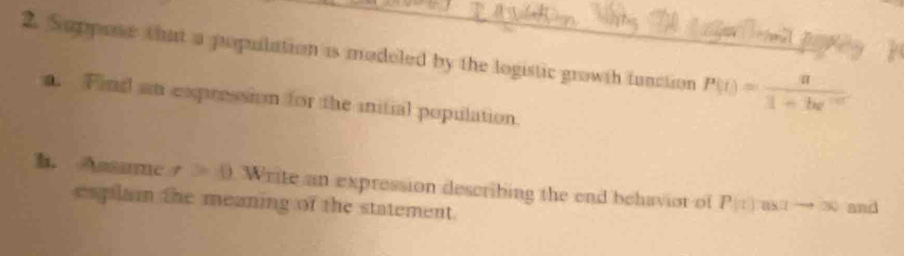 Suppose that a popuilation is modeled by the logistic growth function P(t)= a/1+bt^(-at) 
a. Find an expression for the initial population. 
h. Assame x>0 Write an expression describing the end behaviot of P(t) astto 30 and 
esplain the meaning of the statement.