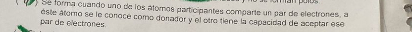 man polos 
) Se forma cuando uno de los átomos participantes comparte un par de electrones, a 
éste átomo se le conoce como donador y el otro tiene la capacidad de aceptar ese 
par de electrones.